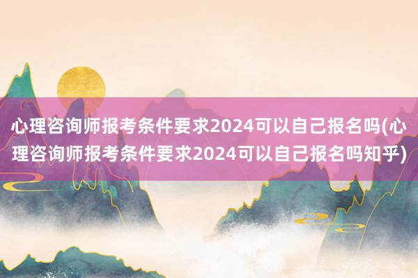 心理咨询师报考条件要求2024可以自己报名吗(心理咨询师报考条件要求2024可以自己报名吗知乎)
