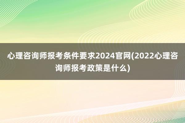 心理咨询师报考条件要求2024官网(2022心理咨询师报考政策是什么)