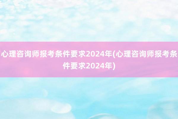 心理咨询师报考条件要求2024年(心理咨询师报考条件要求2024年)