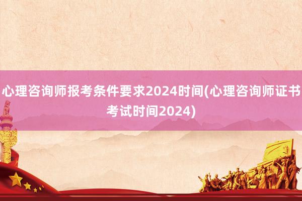 心理咨询师报考条件要求2024时间(心理咨询师证书考试时间2024)