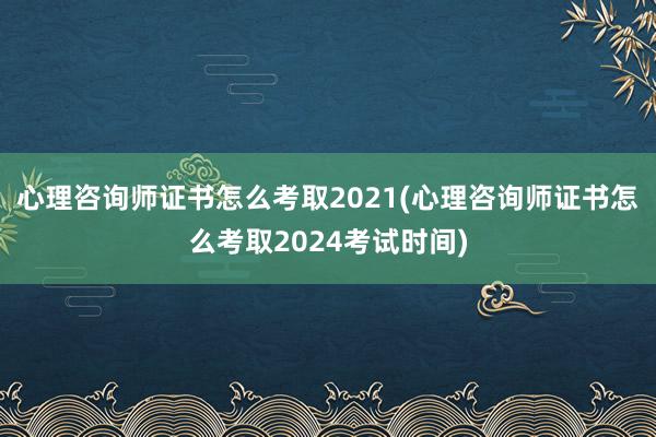 心理咨询师证书怎么考取2021(心理咨询师证书怎么考取2024考试时间)