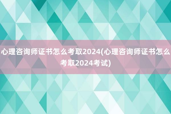 心理咨询师证书怎么考取2024(心理咨询师证书怎么考取2024考试)