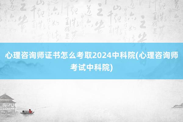 心理咨询师证书怎么考取2024中科院(心理咨询师考试中科院)
