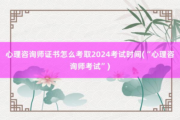 心理咨询师证书怎么考取2024考试时间(“心理咨询师考试”)