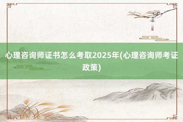 心理咨询师证书怎么考取2025年(心理咨询师考证政策)