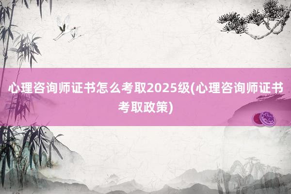 心理咨询师证书怎么考取2025级(心理咨询师证书考取政策)