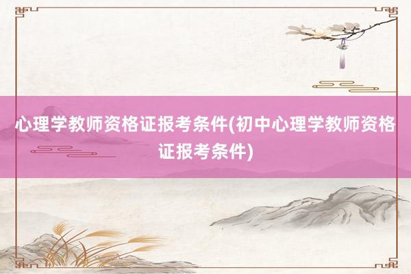 心理学教师资格证报考条件(初中心理学教师资格证报考条件)