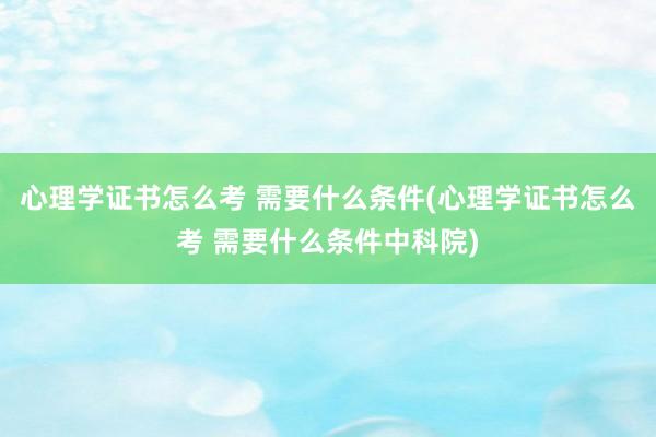 心理学证书怎么考 需要什么条件(心理学证书怎么考 需要什么条件中科院)