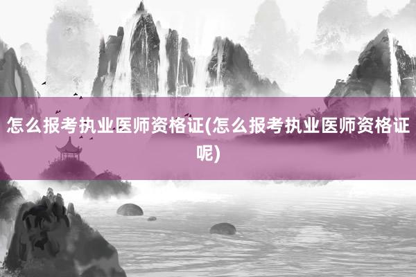 怎么报考执业医师资格证(怎么报考执业医师资格证呢)