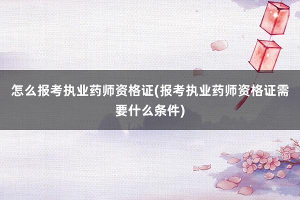 怎么报考执业药师资格证(报考执业药师资格证需要什么条件)
