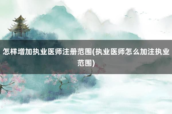 怎样增加执业医师注册范围(执业医师怎么加注执业范围)
