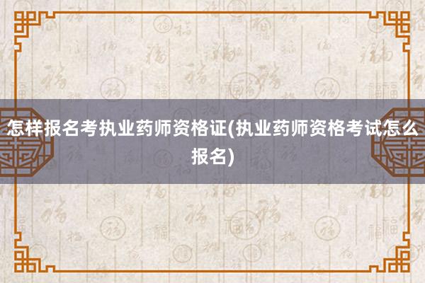 怎样报名考执业药师资格证(执业药师资格考试怎么报名)