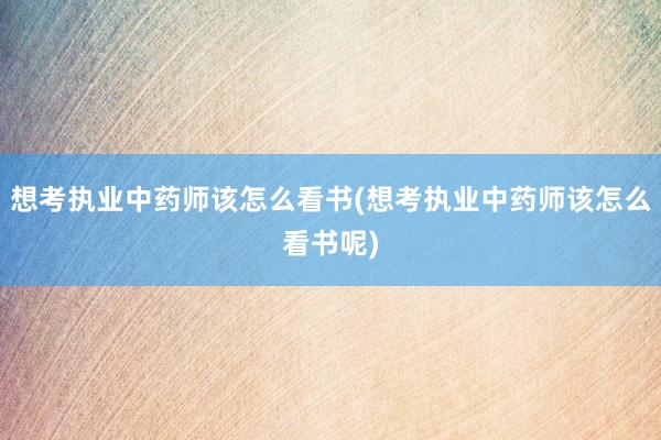 想考执业中药师该怎么看书(想考执业中药师