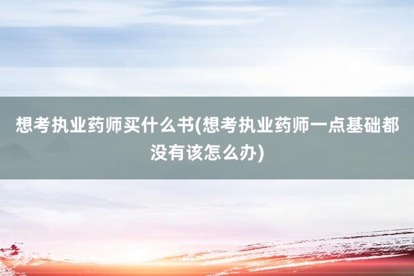 想考执业药师买什么书(想考执业药师一点基础都没有该怎么办)
