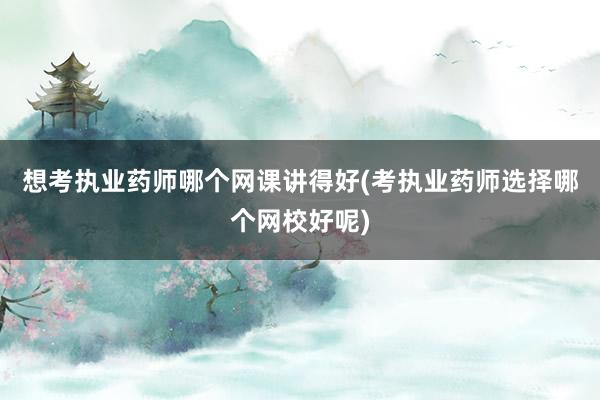 想考执业药师哪个网课讲得好(考执业药师选择哪个网校好呢)