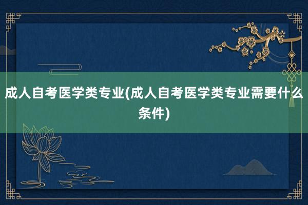 成人自考医学类专业(成人自考医学类专业需要什么条件)