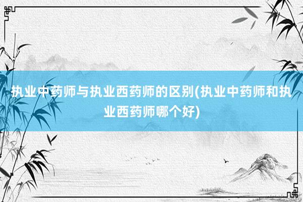 执业中药师与执业西药师的区别(执业中药师和执业西药师哪个好)