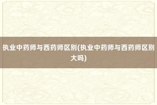 执业中药师与西药师区别(执业中药师与西药师区别大吗)