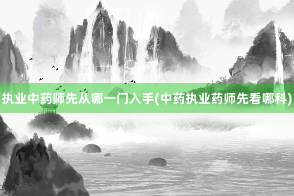 执业中药师先从哪一门入手(中药执业药师先