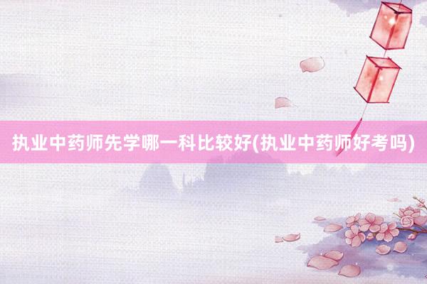 执业中药师先学哪一科比较好(执业中药师好考吗)