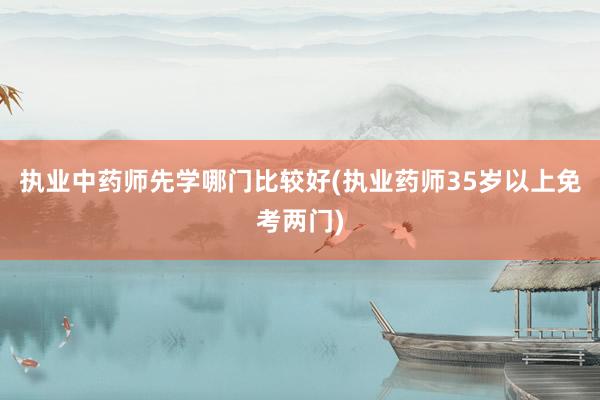 执业中药师先学哪门比较好(执业药师35岁以上免考两门)