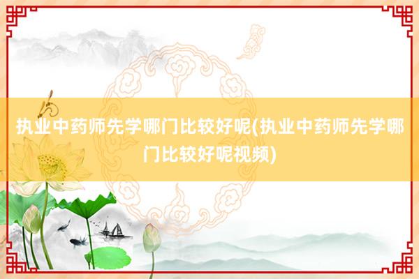 执业中药师先学哪门比较好呢(执业中药师先学哪门比较好呢视频)