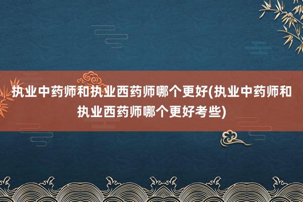 执业中药师和执业西药师哪个更好(执业中药师和执业西药师哪个更好考些)