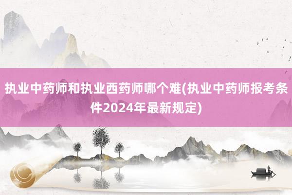 执业中药师和执业西药师哪个难(执业中药师报考条件2024年最新规定)