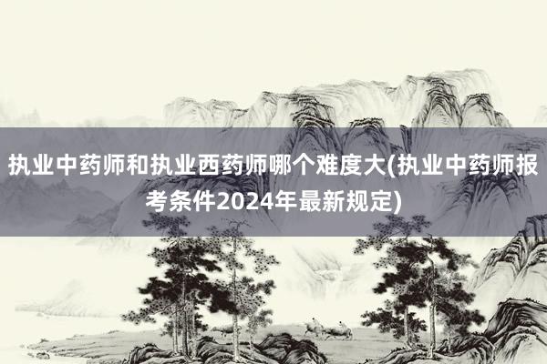 执业中药师和执业西药师哪个难度大(执业中药师报考条件2024年最新规定)