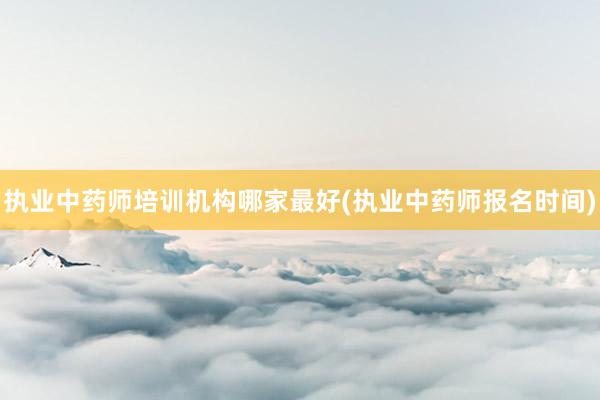 执业中药师培训机构哪家最好(执业中药师报名时间)