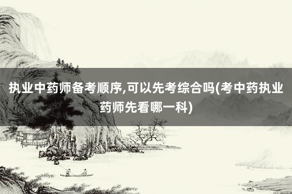 执业中药师备考顺序,可以先考综合吗(考中药执业药师先看哪一科)