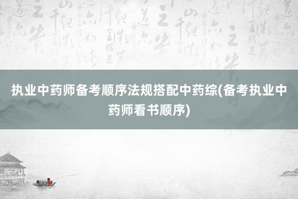 执业中药师备考顺序法规搭配中药综(备考执业中药师看书顺序)
