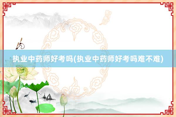 执业中药师好考吗(执业中药师好考吗难不难)