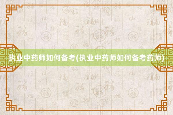 执业中药师如何备考(执业中药师如何备考药师)