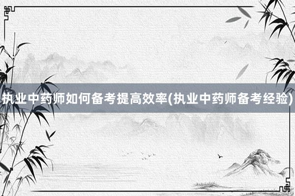 执业中药师如何备考提高效率(执业中药师备考经验)