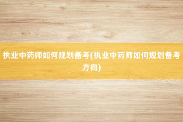 执业中药师如何规划备考(执业中药师如何规划备考方向)
