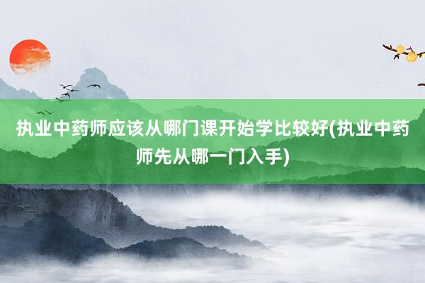 执业中药师应该从哪门课开始学比较好(执业中药师先从哪一门入手)