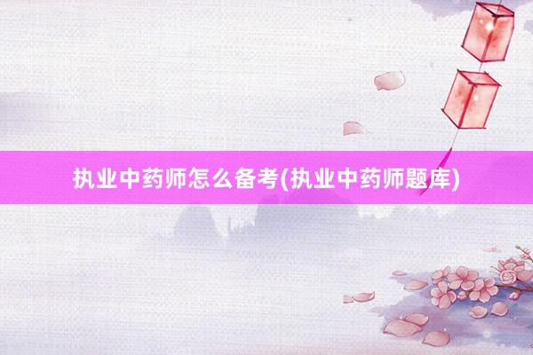 执业中药师怎么备考(执业中药师题库)