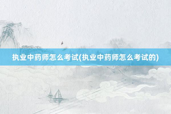 执业中药师怎么考试(执业中药师怎么考试的)