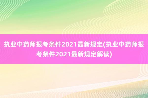 执业中药师报考条件2021最新规定(执业中药师报考条件2021最新规定解读)