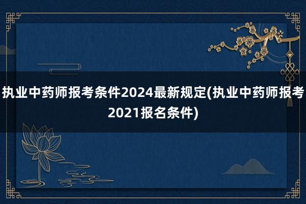 执业中药师报考条件2024最新规定(执业中药师报考2021报名条件)