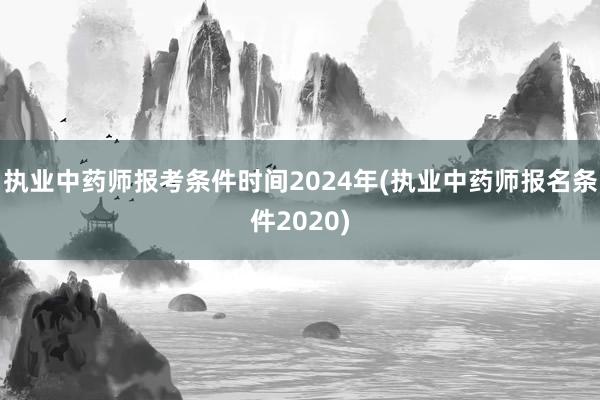 执业中药师报考条件时间2024年(执业中药师报名条件2020)