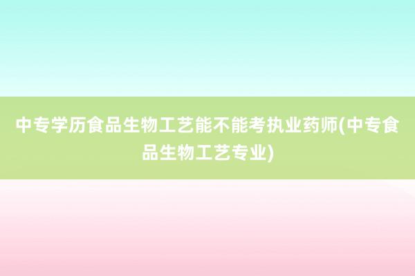 中专学历食品生物工艺能不能考执业药师(中专食品生物工艺专业)
