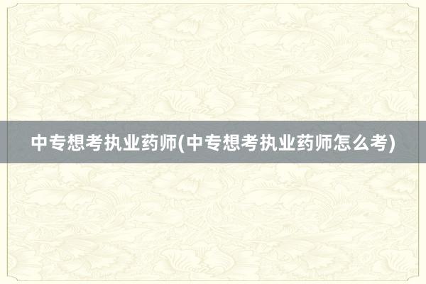 中专想考执业药师(中专想考执业药师怎么考)