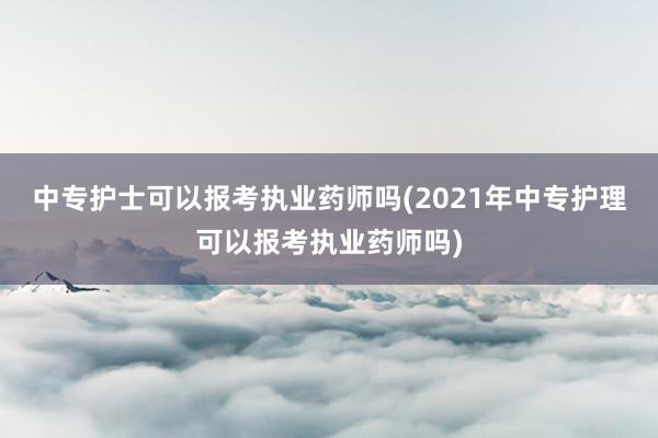 中专护士可以报考执业药师吗(2021年中专护理可以报考执业药师吗)