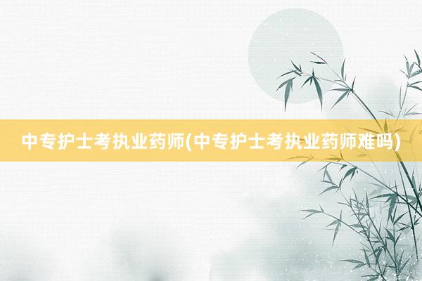 中专护士考执业药师(中专护士考执业药师难吗)