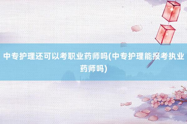 中专护理还可以考职业药师吗(中专护理能报考执业药师吗)