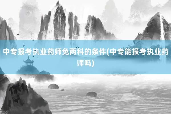 中专报考执业药师免两科的条件(中专能报考执业药师吗)