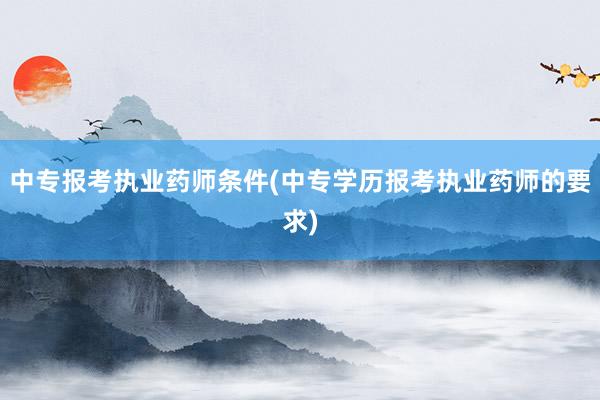 中专报考执业药师条件(中专学历报考执业药师的要求)