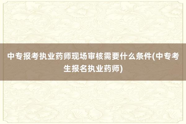 中专报考执业药师现场审核需要什么条件(中专考生报名执业药师)